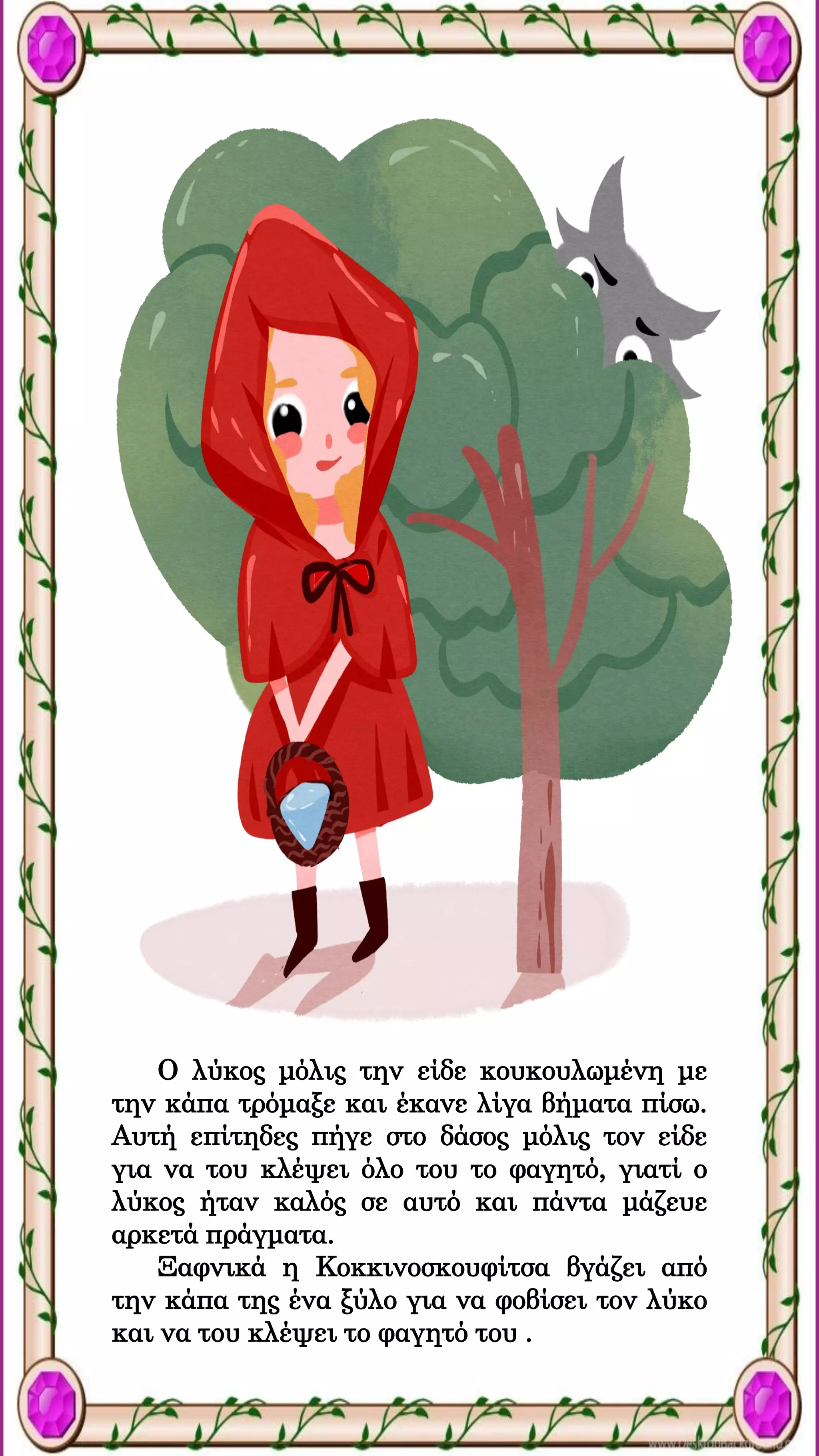 Ο λύκος μόλις την είδε κουκουλωμένη με
την κάπα τρόμαξε και έκανε λίγα βήματα πίσω.
Αυτή επίτηδες πήγε στο δάσος μόλις τον είδε
για να του κλέψει όλο του το φαγητό, γιατί ο
λύκος ήταν καλός σε αυτό και πάντα μάζευε
αρκετά πράγματα.
Ξαφνικά η Κοκκινοσκουφίτσα βγάζει από
την κάπα της ένα ξύλο για να φοβίσει τον λύκο
και να του κλέψει το φαγητό του .
 