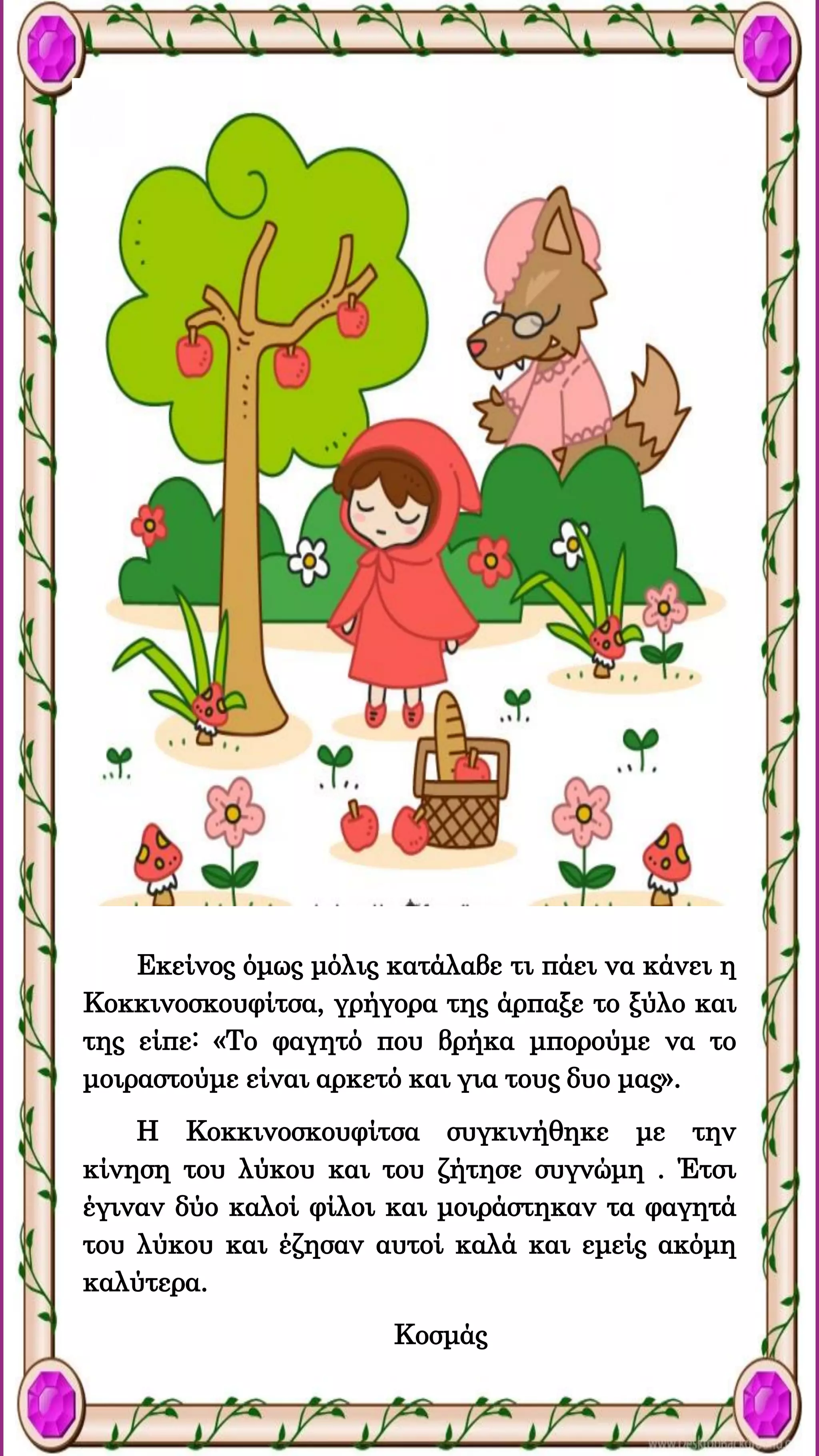 Εκείνος όμως μόλις κατάλαβε τι πάει να κάνει η
Κοκκινοσκουφίτσα, γρήγορα της άρπαξε το ξύλο και
της είπε: «Το φαγητό που βρήκα μπορούμε να το
μοιραστούμε είναι αρκετό και για τους δυο μας».
Η Κοκκινοσκουφίτσα συγκινήθηκε με την
κίνηση του λύκου και του ζήτησε συγνώμη . Έτσι
έγιναν δύο καλοί φίλοι και μοιράστηκαν τα φαγητά
του λύκου και έζησαν αυτοί καλά και εμείς ακόμη
καλύτερα.
Κοσμάς
 