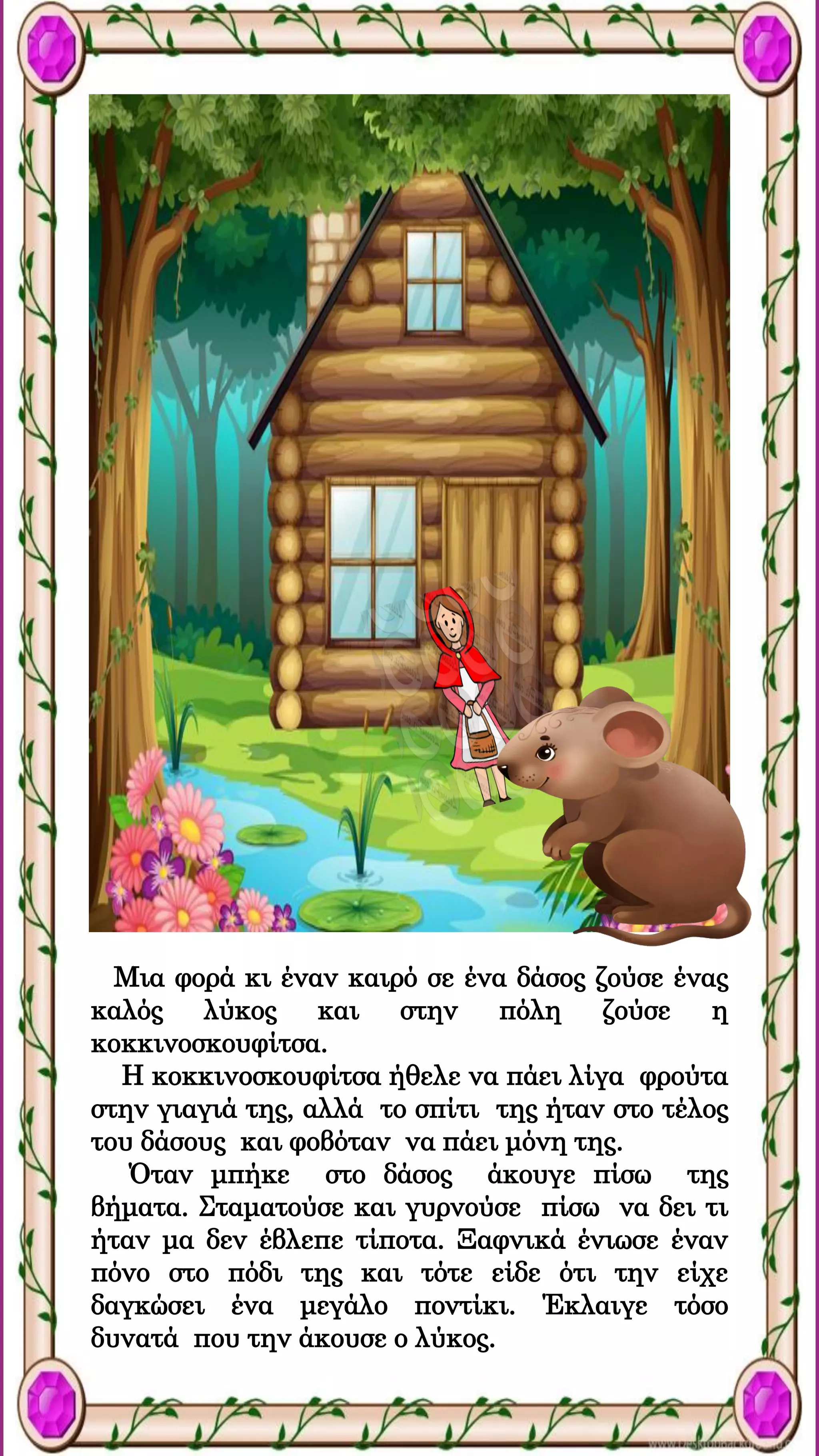 Μια φορά κι έναν καιρό σε ένα δάσος ζούσε ένας
καλός λύκος και στην πόλη ζούσε η
κοκκινοσκουφίτσα.
Η κοκκινοσκουφίτσα ήθελε να πάει λίγα φρούτα
στην γιαγιά της, αλλά το σπίτι της ήταν στο τέλος
του δάσους και φοβόταν να πάει μόνη της.
Όταν μπήκε στο δάσος άκουγε πίσω της
βήματα. Σταματούσε και γυρνούσε πίσω να δει τι
ήταν μα δεν έβλεπε τίποτα. Ξαφνικά ένιωσε έναν
πόνο στο πόδι της και τότε είδε ότι την είχε
δαγκώσει ένα μεγάλο ποντίκι. Έκλαιγε τόσο
δυνατά που την άκουσε ο λύκος.
 