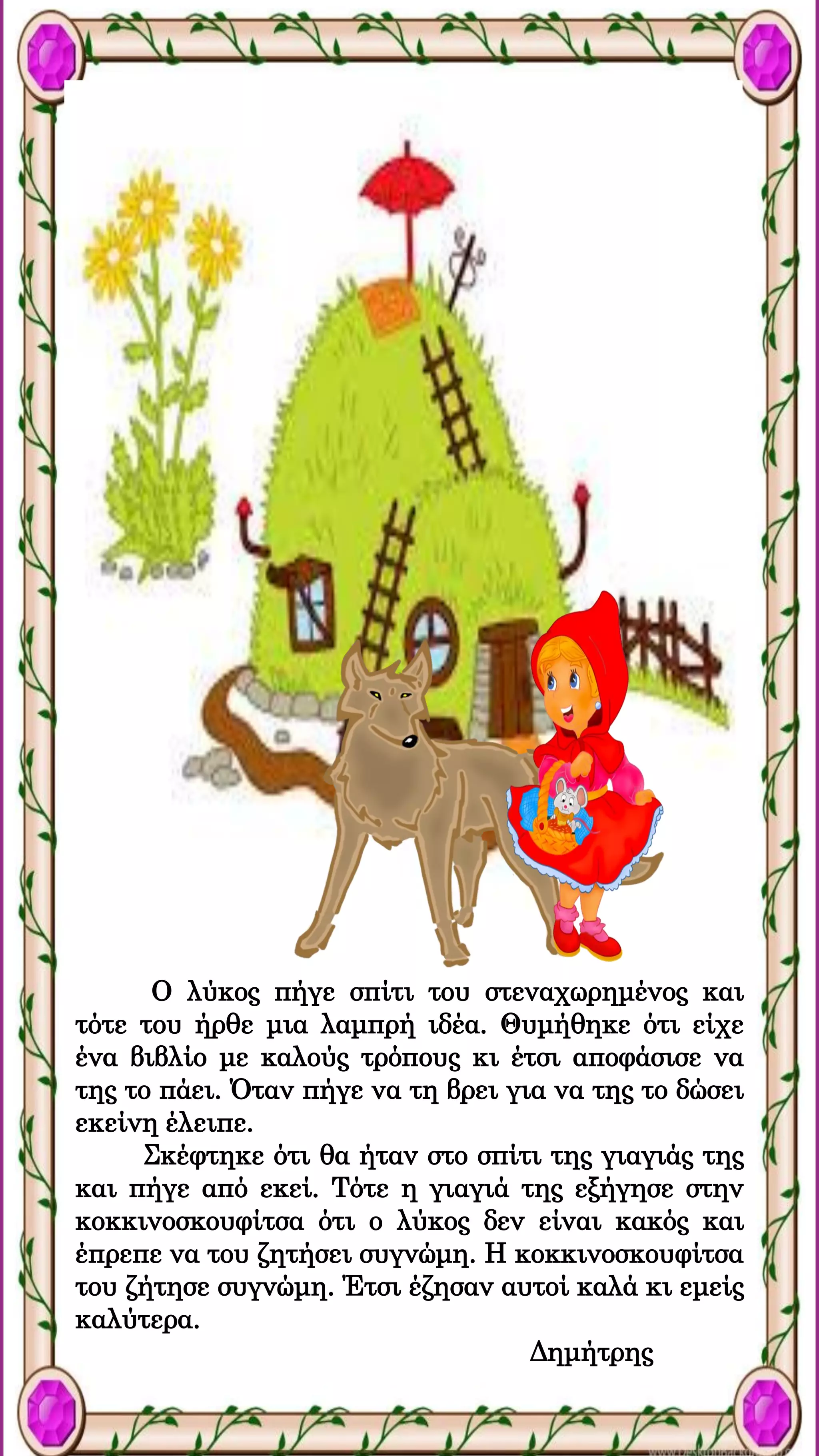 Ο λύκος πήγε σπίτι του στεναχωρημένος και
τότε του ήρθε μια λαμπρή ιδέα. Θυμήθηκε ότι είχε
ένα βιβλίο με καλούς τρόπους κι έτσι αποφάσισε να
της το πάει. Όταν πήγε να τη βρει για να της το δώσει
εκείνη έλειπε.
Σκέφτηκε ότι θα ήταν στο σπίτι της γιαγιάς της
και πήγε από εκεί. Τότε η γιαγιά της εξήγησε στην
κοκκινοσκουφίτσα ότι ο λύκος δεν είναι κακός και
έπρεπε να του ζητήσει συγνώμη. Η κοκκινοσκουφίτσα
του ζήτησε συγνώμη. Έτσι έζησαν αυτοί καλά κι εμείς
καλύτερα.
Δημήτρης
 