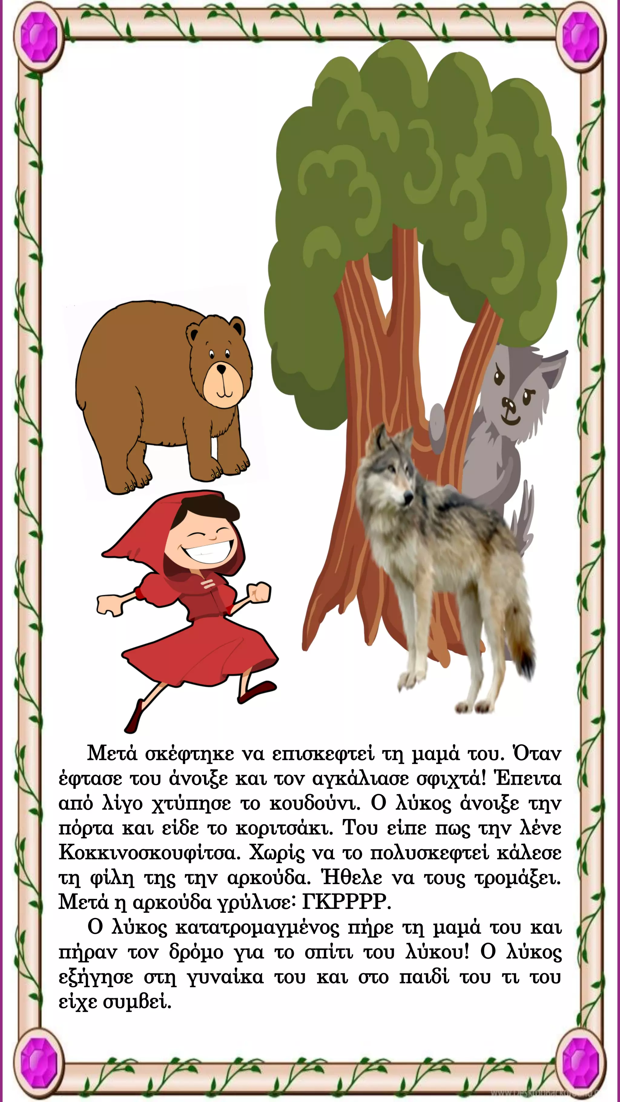 Μετά σκέφτηκε να επισκεφτεί τη μαμά του. Όταν
έφτασε του άνοιξε και τον αγκάλιασε σφιχτά! Έπειτα
από λίγο χτύπησε το κουδούνι. Ο λύκος άνοιξε την
πόρτα και είδε το κοριτσάκι. Του είπε πως την λένε
Κοκκινοσκουφίτσα. Χωρίς να το πολυσκεφτεί κάλεσε
τη φίλη της την αρκούδα. Ήθελε να τους τρομάξει.
Μετά η αρκούδα γρύλισε: ΓΚΡΡΡΡ.
Ο λύκος κατατρομαγμένος πήρε τη μαμά του και
πήραν τον δρόμο για το σπίτι του λύκου! Ο λύκος
εξήγησε στη γυναίκα του και στο παιδί του τι του
είχε συμβεί.
 