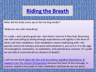 Riding the Breath
What did the Dalai Lama say to the hot dog vendor?
‘Make me one with everything.’
It’s a joke—and a pretty good one—but there’s more to it than that. Becoming
one with everything by seeing through separateness and rigidity is the heart of
what I call inter-meditation. Inter-meditation means meditating with—the
practice and art of intimacy and union with whatever is, just as it is. It is the yoga
of convergence, connection, co-meditation, and spontaneous oneness. It’s a path
we can take to overcome all our illusions of duality.”
I call my new book Make Me One with Everything: Buddhist Meditations To
Awaken From The Illusion Of Separation because the heart of this message, in
essence, explains the power of inter-meditation and that we are not alone.
 