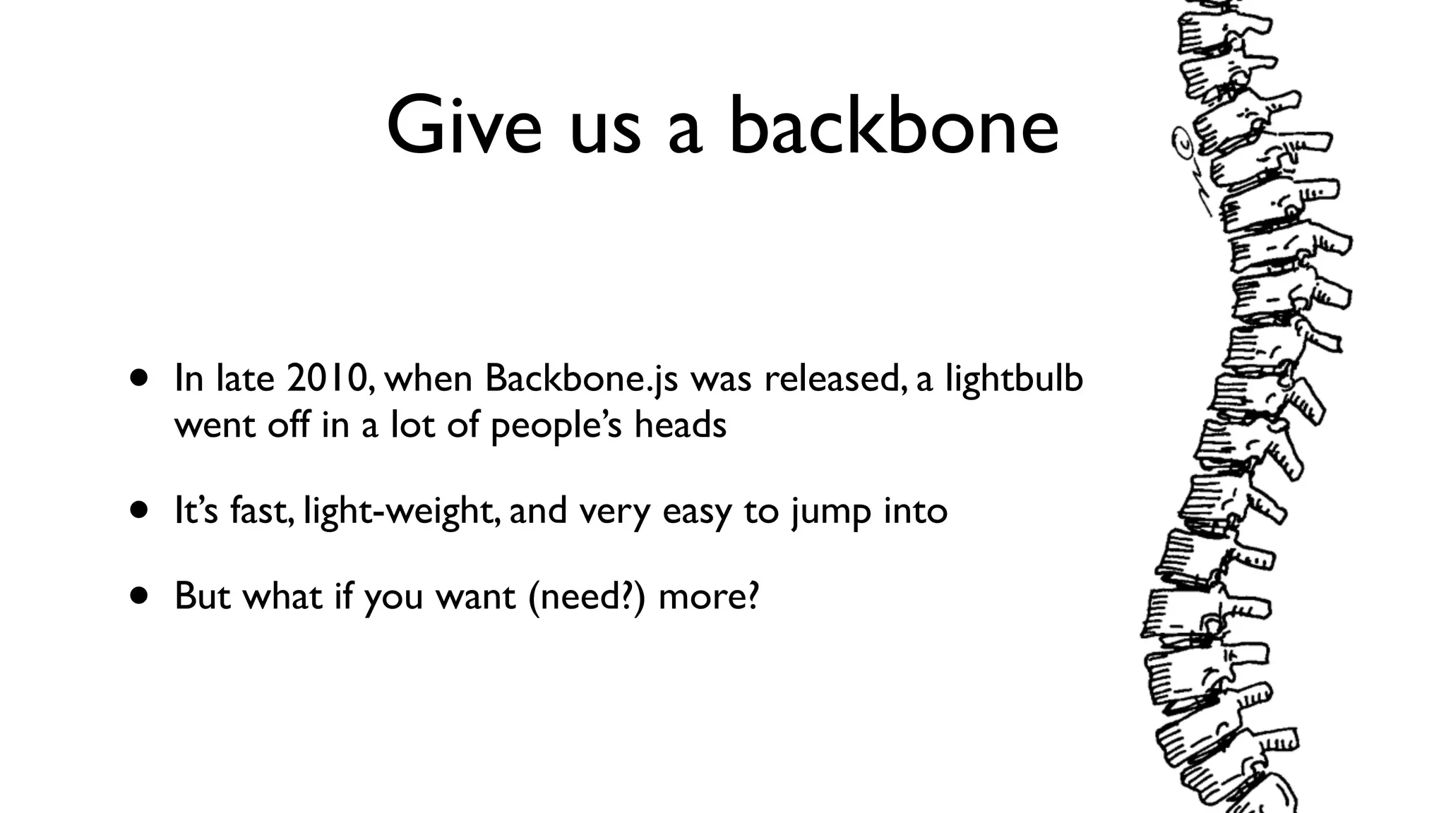 Give us a backbone
• In late 2010, when Backbone.js was released, a lightbulb
went off in a lot of people’s heads
• It’s fast, light-weight, and very easy to jump into
• But what if you want (need?) more?
 