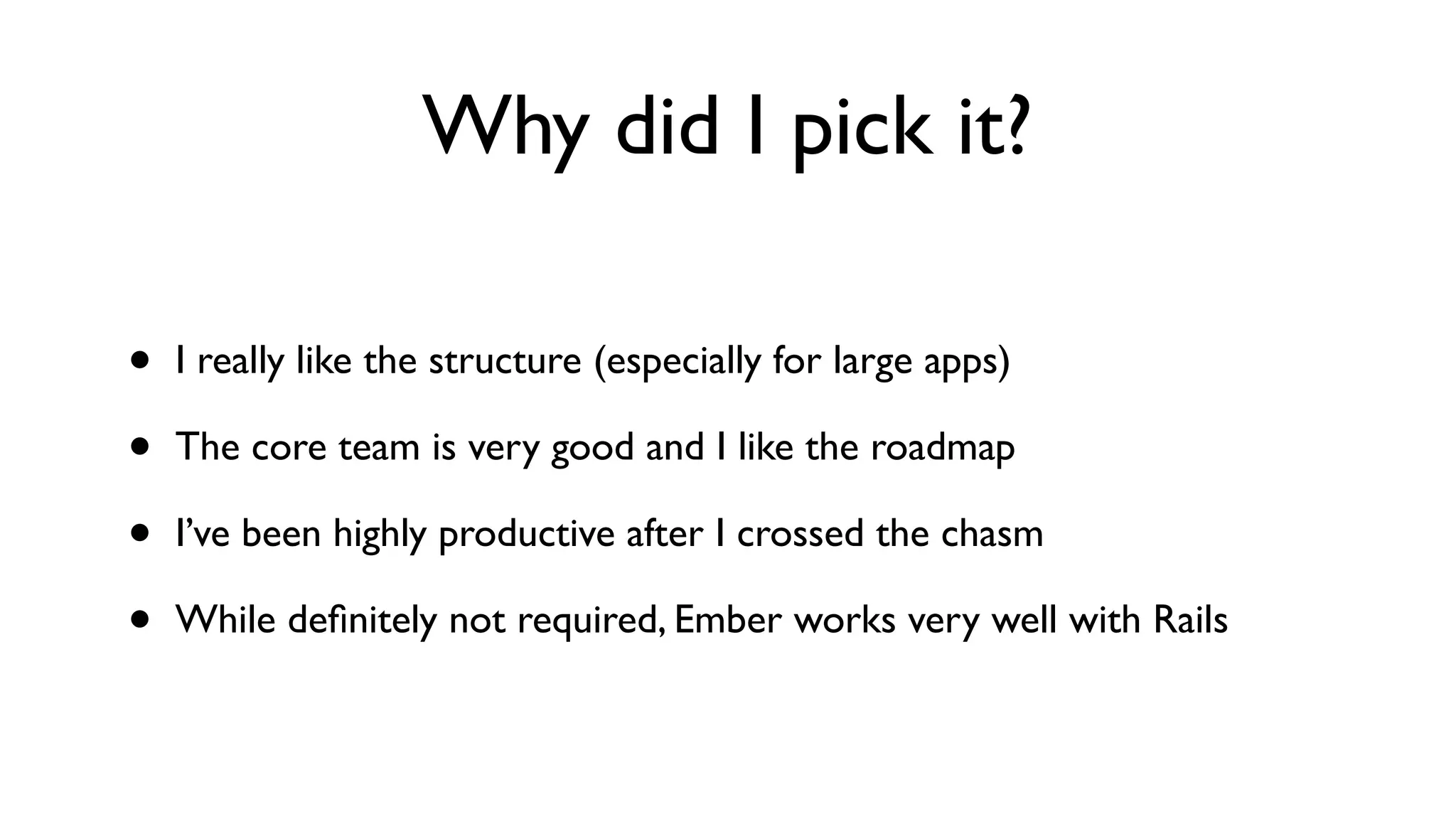 Why did I pick it?
• I really like the structure (especially for large apps)
• The core team is very good and I like the roadmap
• I’ve been highly productive after I crossed the chasm
• While deﬁnitely not required, Ember works very well with Rails
 