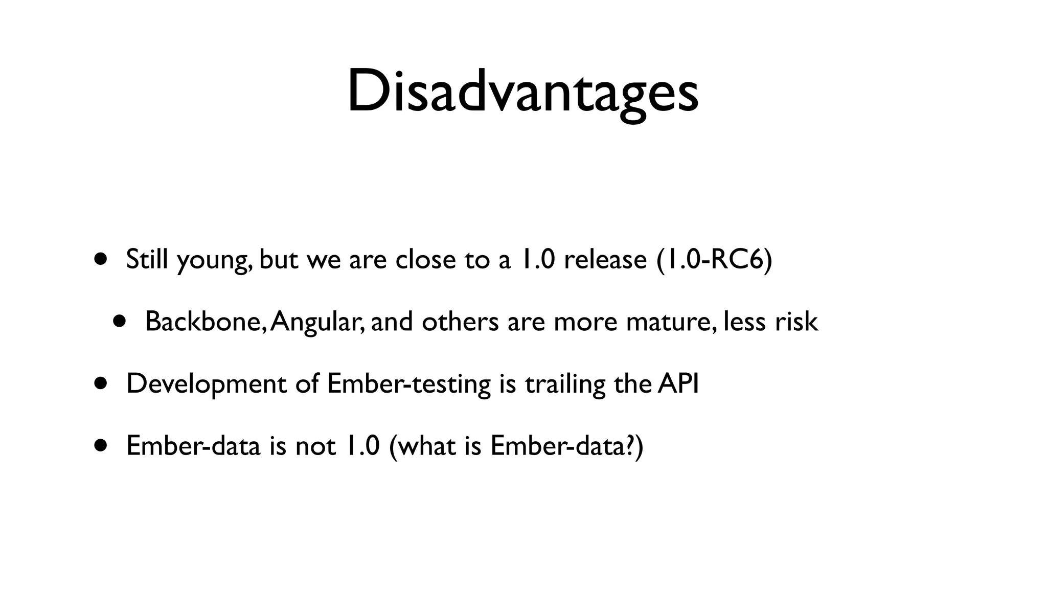 Disadvantages
• Still young, but we are close to a 1.0 release (1.0-RC6)
• Backbone,Angular, and others are more mature, less risk
• Development of Ember-testing is trailing the API
• Ember-data is not 1.0 (what is Ember-data?)
 