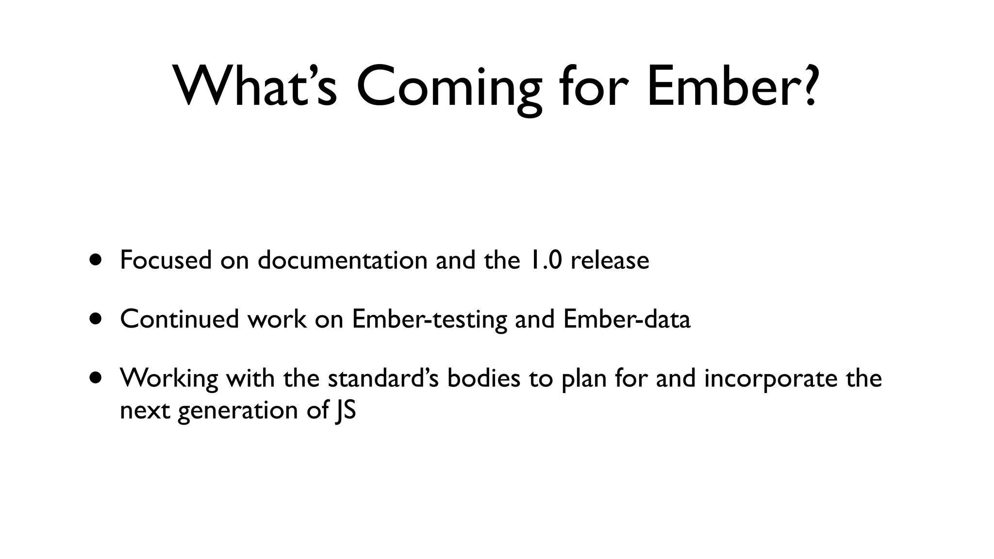 What’s Coming for Ember?
• Focused on documentation and the 1.0 release
• Continued work on Ember-testing and Ember-data
• Working with the standard’s bodies to plan for and incorporate the
next generation of JS
 