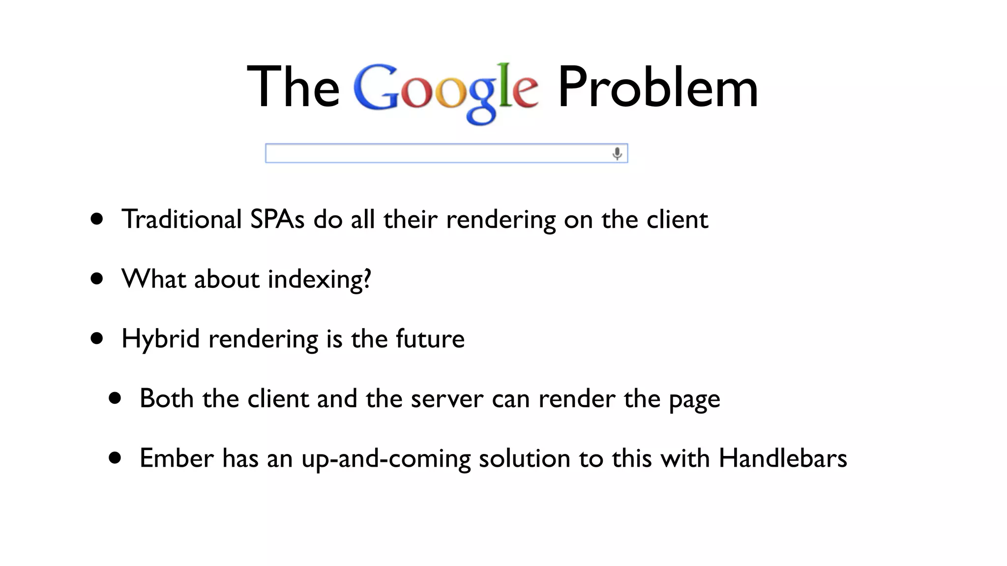 • Traditional SPAs do all their rendering on the client
• What about indexing?
• Hybrid rendering is the future
• Both the client and the server can render the page
• Ember has an up-and-coming solution to this with Handlebars
The Problem
 