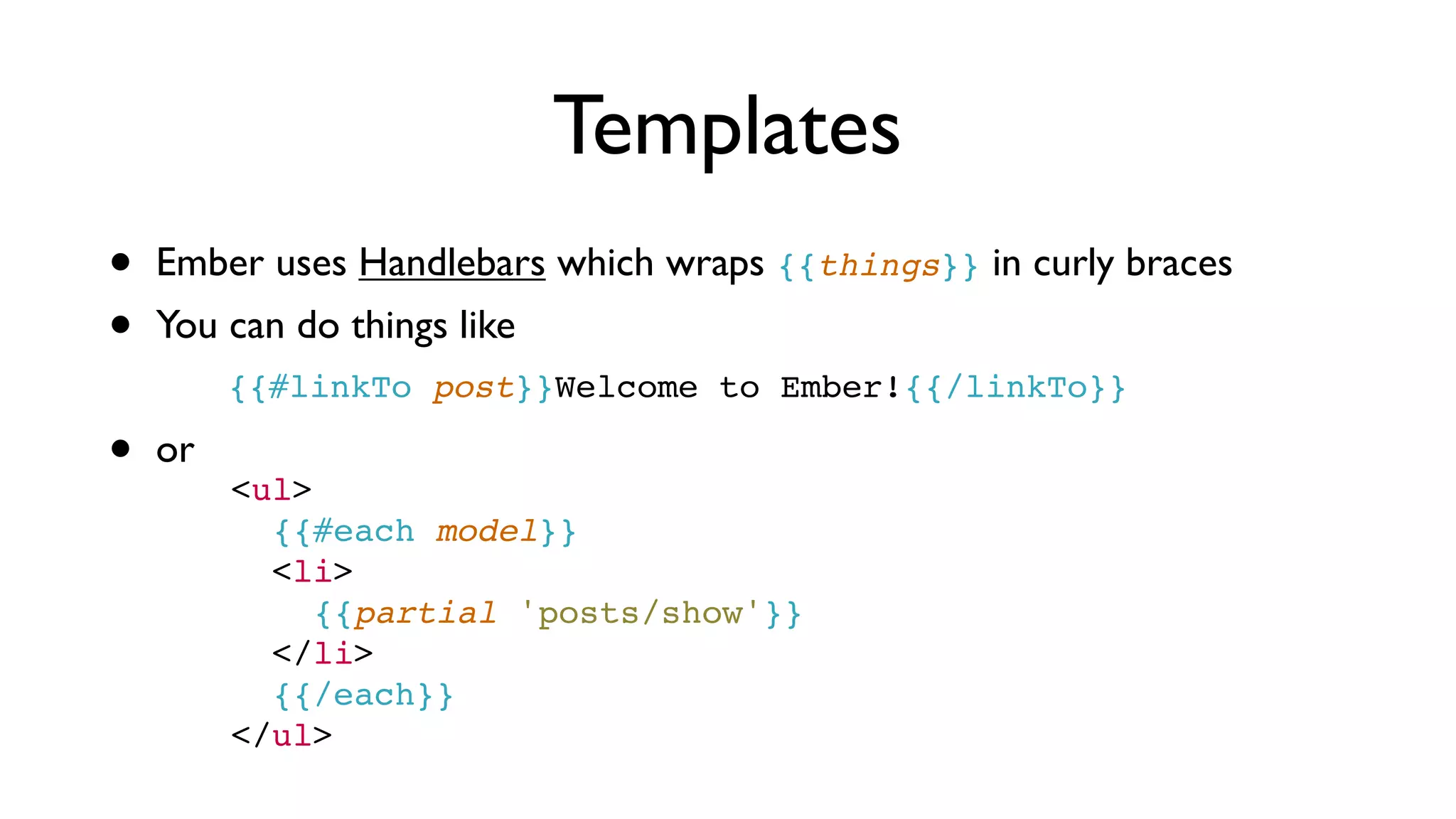 Templates
• Ember uses Handlebars which wraps {{things}} in curly braces
• You can do things like
{{#linkTo post}}Welcome to Ember!{{/linkTo}}
• or
<ul>
      {{#each model}}
      <li>
        {{partial 'posts/show'}}
      </li>
      {{/each}}
    </ul>
 