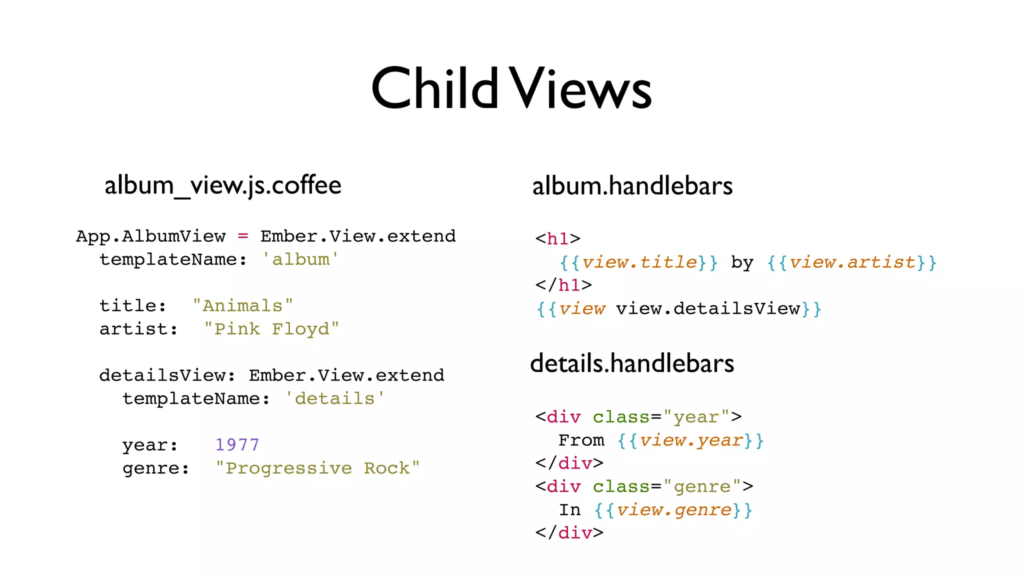 ChildViews
album_view.js.coffee
App.AlbumView = Ember.View.extend
  templateName: 'album'
 
  title:  "Animals"
artist:  "Pink Floyd"
 
  detailsView: Ember.View.extend
    templateName: 'details'
 
    year:   1977
    genre:  "Progressive Rock"
<h1>
{{view.title}} by {{view.artist}}
</h1>
{{view view.detailsView}}
<div class="year">
From {{view.year}}
</div>
<div class="genre">
In {{view.genre}}
</div>
album.handlebars
details.handlebars
 