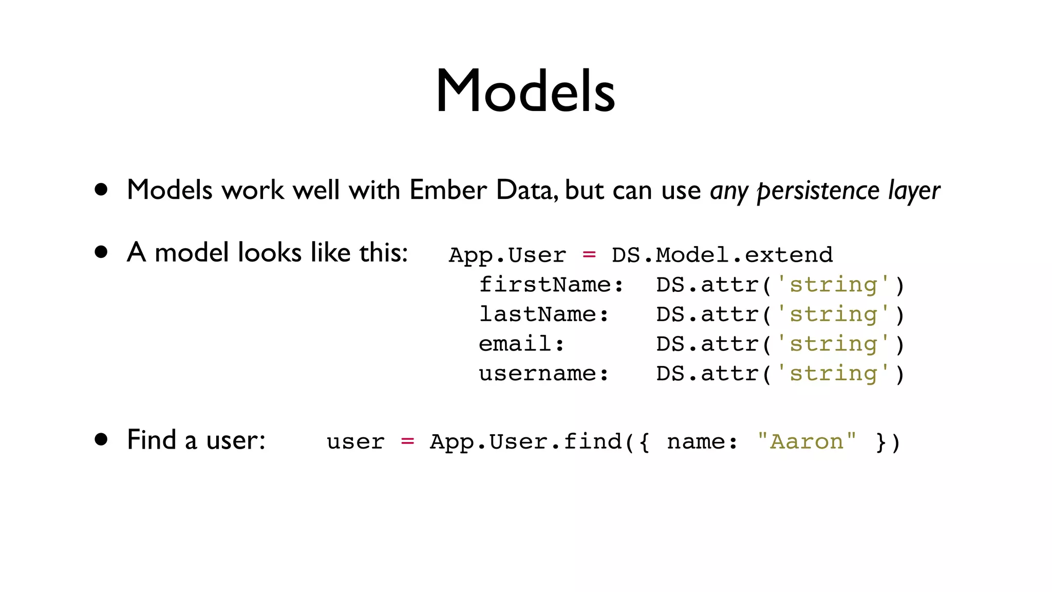 Models
• Models work well with Ember Data, but can use any persistence layer
• A model looks like this:
• Find a user:
App.User = DS.Model.extend
  firstName:  DS.attr('string')
  lastName:   DS.attr('string')
  email:      DS.attr('string')
  username:   DS.attr('string')
user = App.User.find({ name: "Aaron" })
 