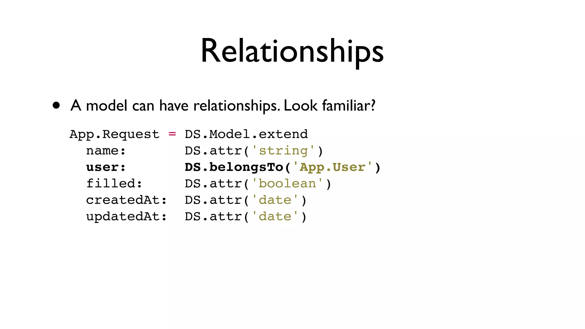 Relationships
• A model can have relationships. Look familiar?
App.Request = DS.Model.extend
  name:       DS.attr('string')
  user:       DS.belongsTo('App.User')
  filled:     DS.attr('boolean')
  createdAt:  DS.attr('date')
  updatedAt:  DS.attr('date')
 
