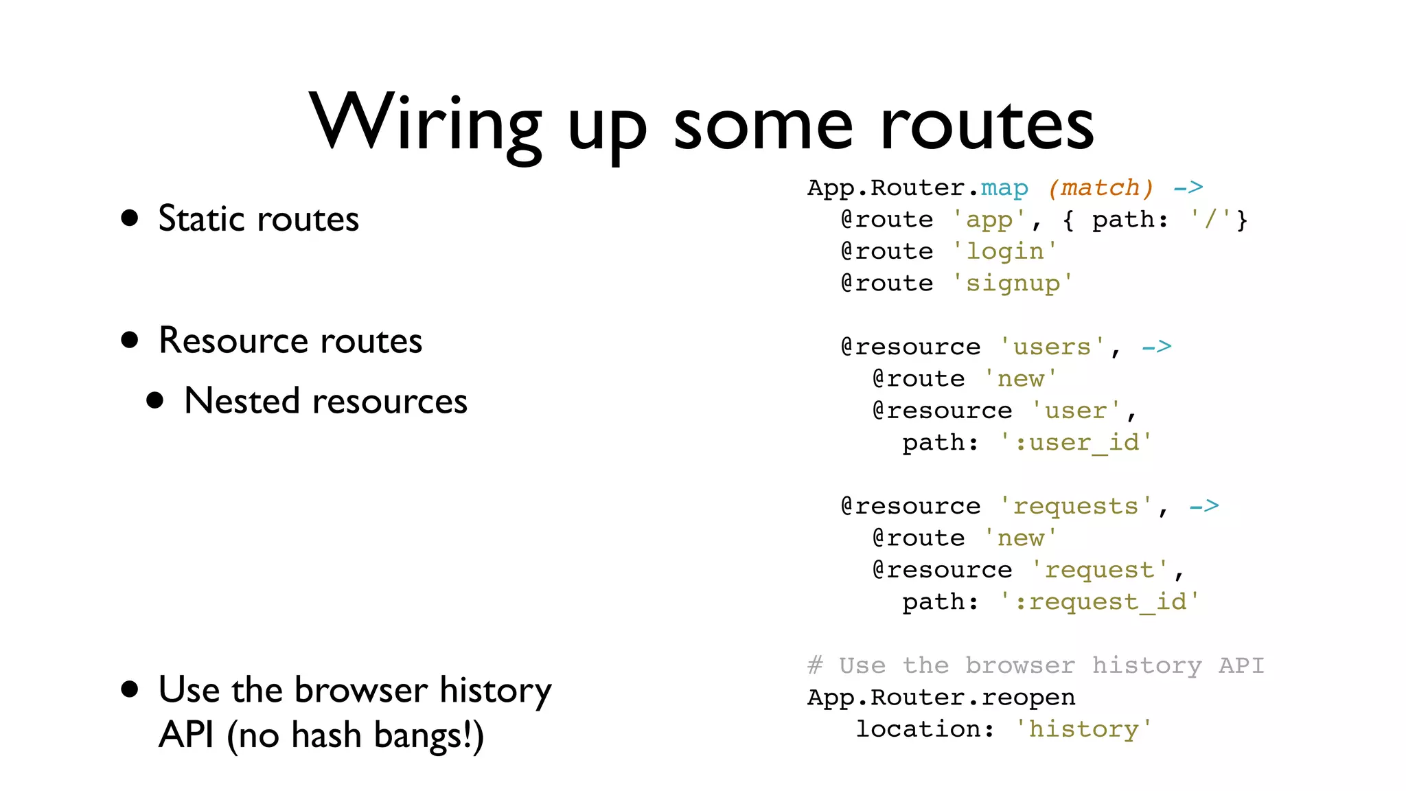 Wiring up some routes
• Static routes
• Resource routes
• Nested resources
• Use the browser history
API (no hash bangs!)
App.Router.map (match) ->
  @route 'app', { path: '/'}
  @route 'login'
  @route 'signup'
 
  @resource 'users', ->
    @route 'new'
    @resource 'user',
      path: ':user_id'
 
  @resource 'requests', ->
    @route 'new'
    @resource 'request',
      path: ':request_id'
 
# Use the browser history API
App.Router.reopen
   location: 'history'
 
