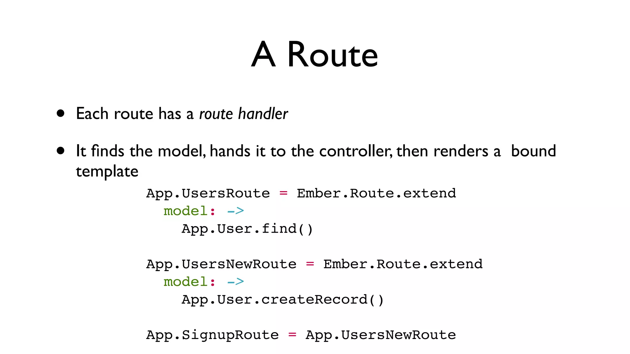 A Route
• Each route has a route handler
• It ﬁnds the model, hands it to the controller, then renders a bound
template
App.UsersRoute = Ember.Route.extend
  model: ->
    App.User.find()
 
App.UsersNewRoute = Ember.Route.extend
  model: ->
    App.User.createRecord()
 
App.SignupRoute = App.UsersNewRoute
 