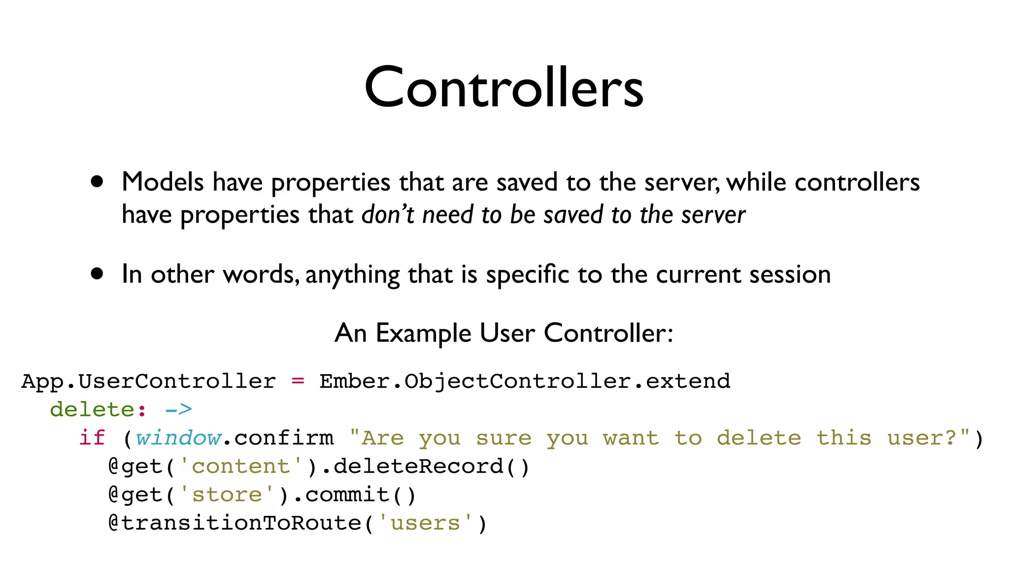 Controllers
• Models have properties that are saved to the server, while controllers
have properties that don’t need to be saved to the server
• In other words, anything that is speciﬁc to the current session
App.UserController = Ember.ObjectController.extend
  delete: ->
    if (window.confirm "Are you sure you want to delete this user?")
      @get('content').deleteRecord()
      @get('store').commit()
      @transitionToRoute('users')
An Example User Controller:
 