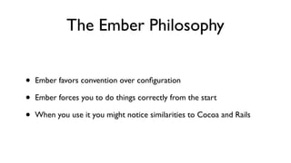 The Ember Philosophy
• Ember favors convention over conﬁguration
• Ember forces you to do things correctly from the start
• When you use it you might notice similarities to Cocoa and Rails
 