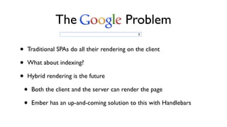 • Traditional SPAs do all their rendering on the client
• What about indexing?
• Hybrid rendering is the future
• Both the client and the server can render the page
• Ember has an up-and-coming solution to this with Handlebars
The Problem
 