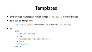 Templates
• Ember uses Handlebars which wraps {{things}} in curly braces
• You can do things like
{{#linkTo post}}Welcome to Ember!{{/linkTo}}
• or
<ul>
      {{#each model}}
      <li>
        {{partial 'posts/show'}}
      </li>
      {{/each}}
    </ul>
 