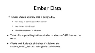 Ember Data
• Ember Data is a library that is designed to:
• make it easy to retrieve records from a server
• make changes in the browser
• save those changes back to the server
• Think of it as providing facilities similar to what an ORM does on the
server
• Works with Rails out of the box if it follows the
active_model_serializers gem’s conventions
 