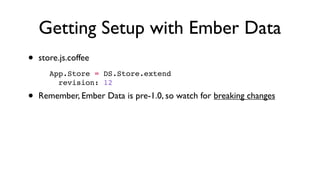 Getting Setup with Ember Data
• store.js.coffee
• Remember, Ember Data is pre-1.0, so watch for breaking changes
App.Store = DS.Store.extend
  revision: 12
 