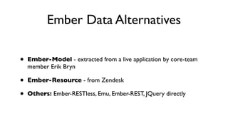 Ember Data Alternatives
• Ember-Model - extracted from a live application by core-team
member Erik Bryn
• Ember-Resource - from Zendesk
• Others: Ember-RESTless, Emu, Ember-REST, JQuery directly
 