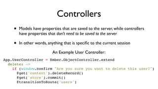 Controllers
• Models have properties that are saved to the server, while controllers
have properties that don’t need to be saved to the server
• In other words, anything that is speciﬁc to the current session
App.UserController = Ember.ObjectController.extend
  delete: ->
    if (window.confirm "Are you sure you want to delete this user?")
      @get('content').deleteRecord()
      @get('store').commit()
      @transitionToRoute('users')
An Example User Controller:
 