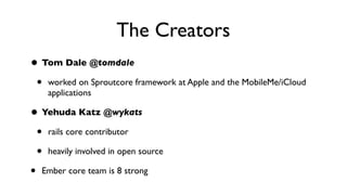 The Creators
• Tom Dale @tomdale
• worked on Sproutcore framework at Apple and the MobileMe/iCloud
applications
• Yehuda Katz @wykats
• rails core contributor
• heavily involved in open source
• Ember core team is 8 strong
 