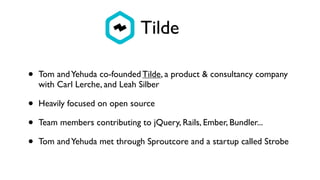Tilde
• Tom andYehuda co-founded Tilde, a product & consultancy company
with Carl Lerche, and Leah Silber
• Heavily focused on open source
• Team members contributing to jQuery, Rails, Ember, Bundler...
• Tom andYehuda met through Sproutcore and a startup called Strobe
 