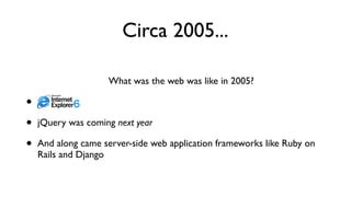 Circa 2005...
What was the web was like in 2005?
• IE 6
• jQuery was coming next year
• And along came server-side web application frameworks like Ruby on
Rails and Django
 