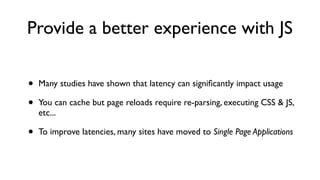Provide a better experience with JS
• Many studies have shown that latency can signiﬁcantly impact usage
• You can cache but page reloads require re-parsing, executing CSS & JS,
etc...
• To improve latencies, many sites have moved to Single Page Applications
 