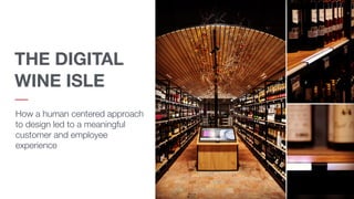 THE DIGITAL
WINE ISLE
How a human centered approach
to design led to a meaningful
customer and employee
experience
 