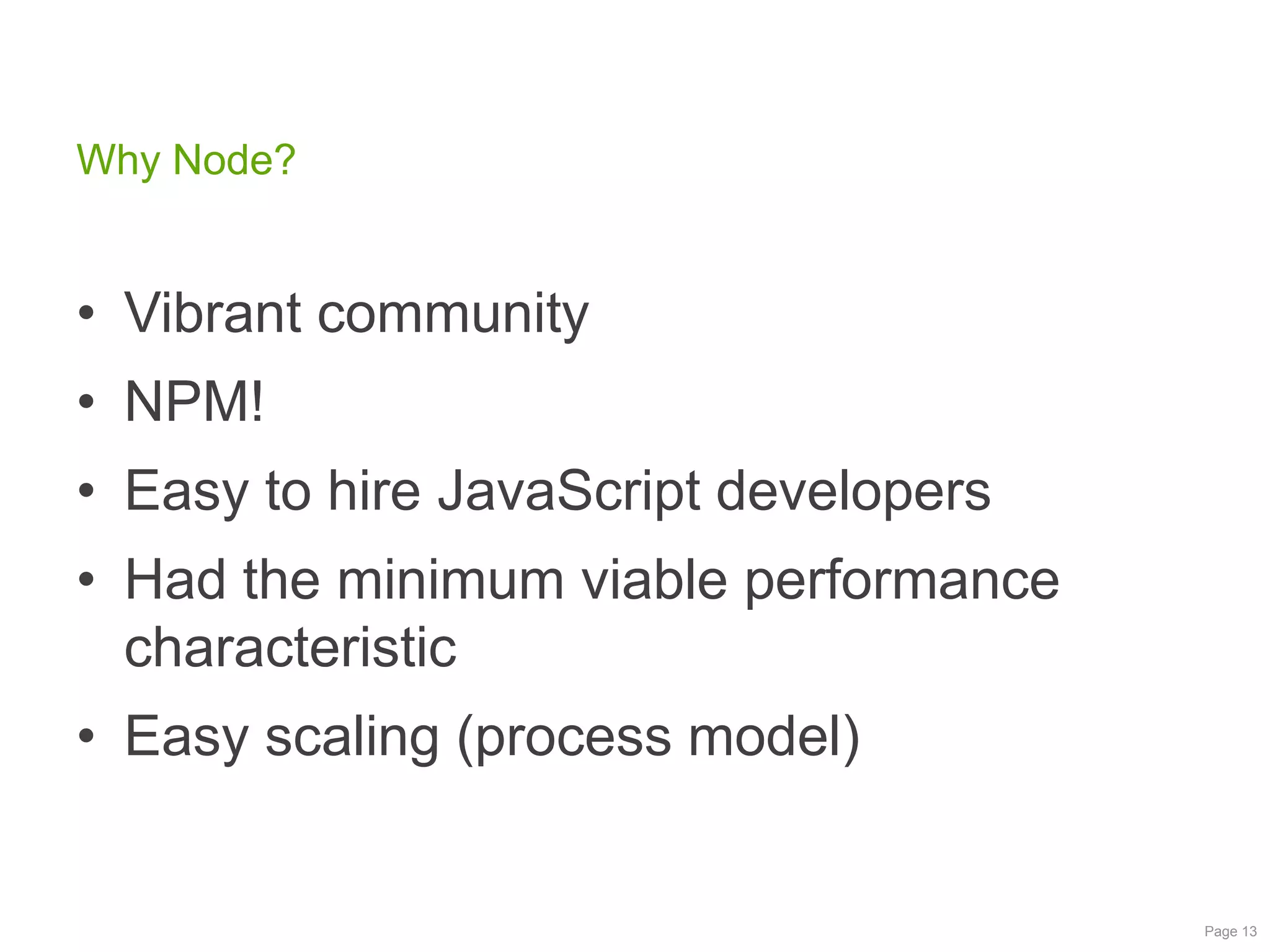 Why Node?

• Vibrant community
• NPM!
• Easy to hire JavaScript developers

• Had the minimum viable performance
characteristic
• Easy scaling (process model)

Page 13

 