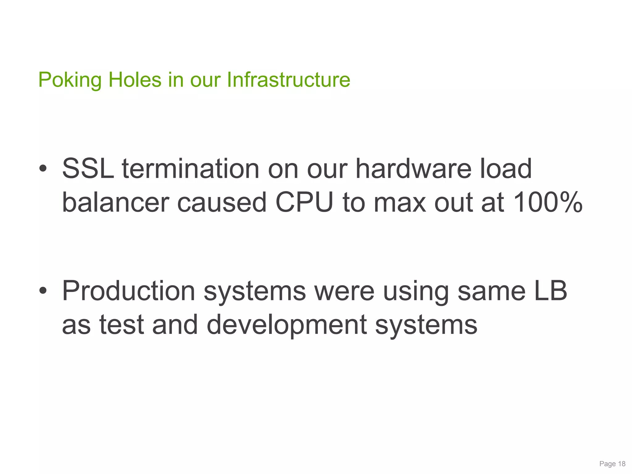 Poking Holes in our Infrastructure

• SSL termination on our hardware load
balancer caused CPU to max out at 100%
• Production systems were using same LB
as test and development systems

Page 18

 