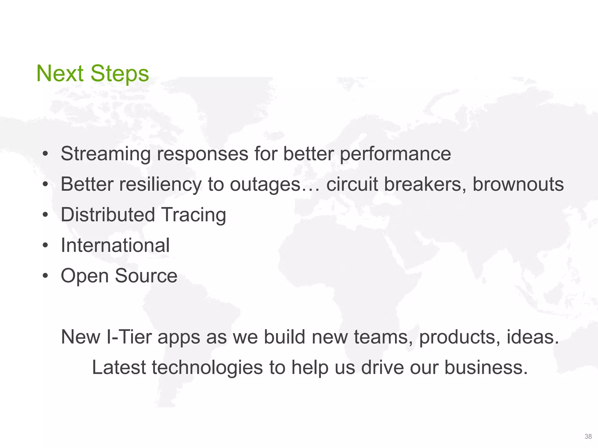 Next Steps
• Streaming responses for better performance
• Better resiliency to outages… circuit breakers, brownouts
• Distributed Tracing
• International

• Open Source
New I-Tier apps as we build new teams, products, ideas.

Latest technologies to help us drive our business.

38

 