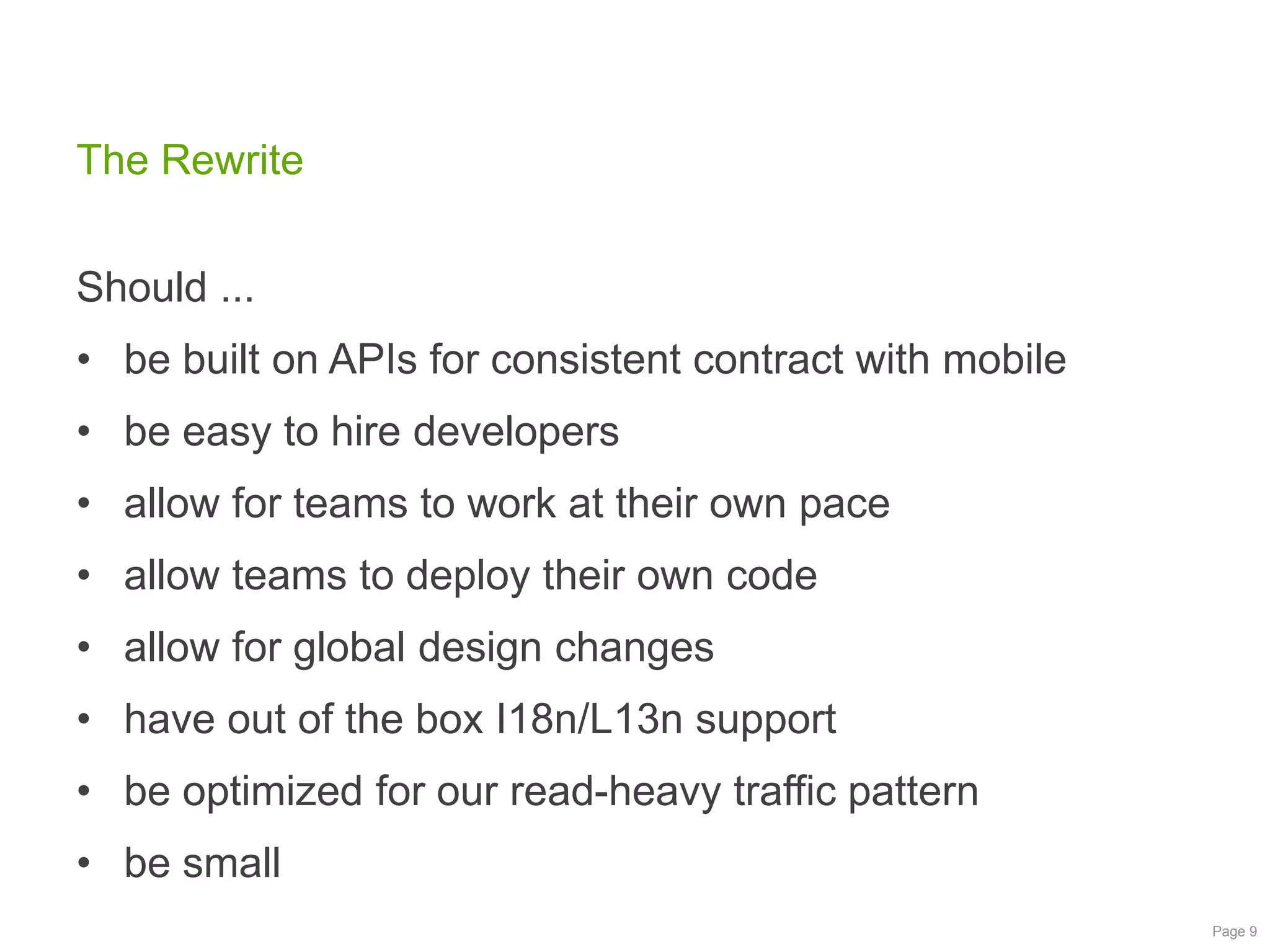 The Rewrite
Should ...

• be built on APIs for consistent contract with mobile
• be easy to hire developers
• allow for teams to work at their own pace

• allow teams to deploy their own code
• allow for global design changes
• have out of the box I18n/L13n support

• be optimized for our read-heavy traffic pattern
• be small
Page 9

 