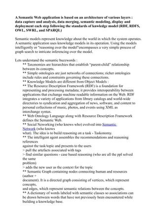 A Semantic Web application is based on an architecture of various layers :
data capture and analysis, data merging, semantic modeling, display and
deployment each step following the standards of knwledge model (RDF, RDFS,
OWL, SWRL, and SPARQL)

Semantic models represent knowledge about the world in which the system operates.
A semantic application uses knowledge models in its operation. Using the models
intelligently or "reasoning over the model"encompasses a very simple process of
graph search to intricate inferencing over the model.

Lets understand the semantic buzzwords :
     ** Taxonomies are hierarchies that establish “parent-child” relationship
     between its concepts.
     ** Simple ontologies are just networks of connections; richer ontologies
     include rules and constraints governing these connections.
     ** Knowledge Models are different from Object Models :
     ** The Resource Description Framework (RDF) is a foundation for
     representing and processing metadata; it provides interoperability between
     applications that exchange machine readable information on the Web. RDF
     integrates a variety of applications from library catalogs and world-wide
     directories to syndication and aggregation of news, software, and content to
     personal collections of music, photos, and events using XML as
     interchange syntax.
     ** Web Ontology Language along with Resource Description Framework
     defines the Semantic Web.
     ** Social Neworking (who knows who) evolved into Semantic
     Network (who knows
     what). The idea is to build reasoning on a task - Taskonomy.
     ** The intelligent agent assembles the recommendations and reasoning
     references
     against the task/topic and presents to the users
     > pull the artefacts associated with tags
     > find similar questions - case based reasoning (who are all the ppl solved
     the same
     problem)
     > adds the new user as the context for the topic
     ** Semantic Graph containing nodes connecting human and resources
     (author +
     document). It is a directed graph consisting of vertices, which represent
     concepts,
     and edges, which represent semantic relations between the concepts.
     ** A dictionary of words labeled with semantic classes so associations can
     be drawn between words that have not previously been encountered while
     building a knowledge base.
 