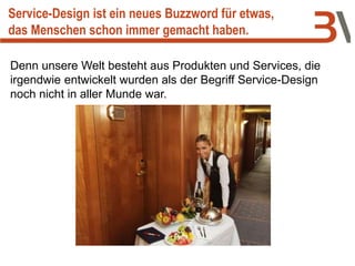 Denn unsere Welt besteht aus Produkten und Services, die
irgendwie entwickelt wurden als der Begriff Service-Design
noch nicht in aller Munde war.
Service-Design ist ein neues Buzzword für etwas,
das Menschen schon immer gemacht haben.
 