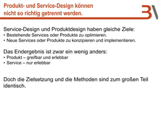 Produkt- und Service-Design können
nicht so richtig getrennt werden.
Service-Design und Produktdesign haben gleiche Ziele:
• Bestehende Services oder Produkte zu optimieren.
• Neue Services oder Produkte zu konzipieren und implementieren.
Das Endergebnis ist zwar ein wenig anders:
• Produkt – greifbar und erlebbar
• Service – nur erlebbar
Doch die Zielsetzung und die Methoden sind zum großen Teil
identisch.
 