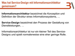 Informationsarchitektur bezeichnet die Konzeption und
Definition der Struktur eines Informationssystems, …
Service-Design bezeichnet den Prozess der Gestaltung von
Dienstleistungen, …
Informationsarchitektur ist nur ein kleiner Teil des Service-
Designs und spielt normalerweise eine eher geringe Rolle.
Was hat Service-Design mit Informationsarchitektur
gemeinsam?
 