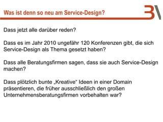Dass jetzt alle darüber reden?
Dass es im Jahr 2010 ungefähr 120 Konferenzen gibt, die sich
Service-Design als Thema gesetzt haben?
Dass alle Beratungsfirmen sagen, dass sie auch Service-Design
machen?
Dass plötzlich bunte „Kreative“ Ideen in einer Domain
präsentieren, die früher ausschließlich den großen
Unternehmensberatungsfirmen vorbehalten war?
Was ist denn so neu am Service-Design?
 