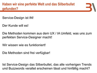 Service-Design ist IN!
Der Kunde will es!
Die Methoden kommen aus dem UX / IA Umfeld, was uns zum
perfekten Service-Designer macht!
Wir wissen wie es funktioniert!
Die Methoden sind frei verfügbar!
Ist Service-Design das Silberbullet, das alle vorherigen Trends
und Buzzwords veraltet erscheinen lässt und hinfällig macht?
Haben wir eine perfekte Welt und das Silberbullet
gefunden?
 