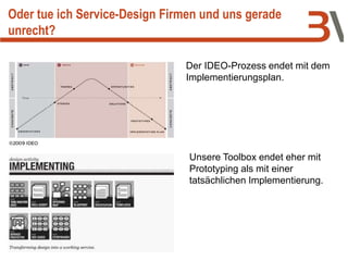 Oder tue ich Service-Design Firmen und uns gerade
unrecht?
Der IDEO-Prozess endet mit dem
Implementierungsplan.
Unsere Toolbox endet eher mit
Prototyping als mit einer
tatsächlichen Implementierung.
 