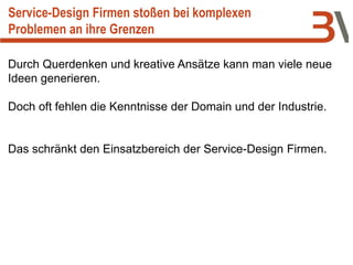 Service-Design Firmen stoßen bei komplexen
Problemen an ihre Grenzen
Durch Querdenken und kreative Ansätze kann man viele neue
Ideen generieren.
Doch oft fehlen die Kenntnisse der Domain und der Industrie.
Das schränkt den Einsatzbereich der Service-Design Firmen.
 