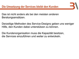 Die Umsetzung der Services bleibt den Kunden
Das ist nicht anders als bei den meisten anderen
Beratungsansätzen.
Derzeitige Methoden des Service-Designs geben uns weniger
Hilfe, den Kunden dabei unterstützen zu können.
Die Kundenorganisation muss die Kapazität besitzen,
die Services einzuführen und weiter zu entwickeln.
 