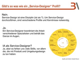 Nein.
Service-Design ist eine Disziplin (ist sie ?). Um Service-Design
durchzuführen, sind verschiedene Profile und Kenntnisse notwendig.
Gibt‘s so was wie ein „Service-Designer“ Profil?
Ja.
Ein Service-Designer koordiniert die Arbeit
verschiedener Spezialisten und behält das
Ganze im Augen.
Quelle und Inhalte: Elisabeth Bacon
IA als Service-Designer?
Ja, aber es fehlen uns viele Skills, vor allem
die, die mit Produkt und Umgebungsdesign
zu tun haben.
 