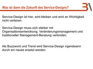 Was ist dann die Zukunft des Service-Designs?
Service-Design ist hier, wird bleiben und wird an Wichtigkeit
nicht verlieren.
Service-Design muss sich stärker mit
Organisationsentwicklung, Veränderungsmanagement und
traditioneller Management-Beratung verbinden.
Als Buzzword und Trend wird Service-Design irgendwann
durch ein neues ersetzt werden.
 