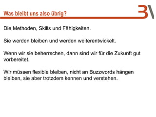 Was bleibt uns also übrig?
Die Methoden, Skills und Fähigkeiten.
Sie werden bleiben und werden weiterentwickelt.
Wenn wir sie beherrschen, dann sind wir für die Zukunft gut
vorbereitet.
Wir müssen flexible bleiben, nicht an Buzzwords hängen
bleiben, sie aber trotzdem kennen und verstehen.
 