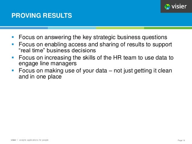 Page 19
visier l analytic applications for people
PROVING RESULTS
 Focus on answering the key strategic business questions
 Focus on enabling access and sharing of results to support
“real time” business decisions
 Focus on increasing the skills of the HR team to use data to
engage line managers
 Focus on making use of your data – not just getting it clean
and in one place
 