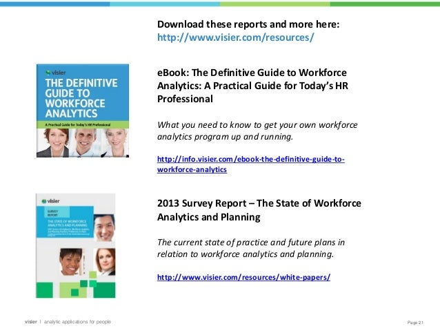 Page 21
visier l analytic applications for people
eBook: The Definitive Guide to Workforce
Analytics: A Practical Guide for Today’s HR
Professional
What you need to know to get your own workforce
analytics program up and running.
http://info.visier.com/ebook-the-definitive-guide-to-
workforce-analytics
2013 Survey Report – The State of Workforce
Analytics and Planning
The current state of practice and future plans in
relation to workforce analytics and planning.
http://www.visier.com/resources/white-papers/
Download these reports and more here:
http://www.visier.com/resources/
 