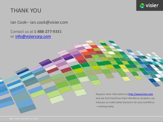 Page 22
visier l analytic applications for people
Visier l analytic applications for people
visier l analytic applications for people
Contact us at 1-888-277-9331
or info@visiercorp.com
THANK YOU
Ian Cook– ian.cook@visier.com
Request more information at http://www.visier.com
and see first hand how Visier Workforce Analytics can
help you to make better decisions for your workforce
—starting today.
 
