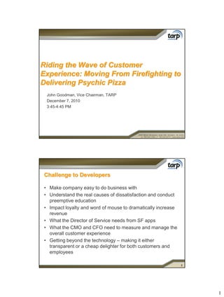 Riding the Wave of Customer
Experience: Moving From Firefighting to
Delivering Psychic Pizza
  John Goodman, Vice Chairman, TARP
  December 7, 2010
  3:45-4:45 PM




 Challenge to Developers

 • Make company easy to do business with
 • Understand the real causes of dissatisfaction and conduct
   preemptive education
 • Impact loyalty and word of mouse to dramatically increase
   revenue
 • What the Director of Service needs from SF apps
 • What the CMO and CFO need to measure and manage the
   overall customer experience
 • Getting beyond the technology – making it either
   transparent or a cheap delighter for both customers and
   employees

                                                               2




                                                                   1
 